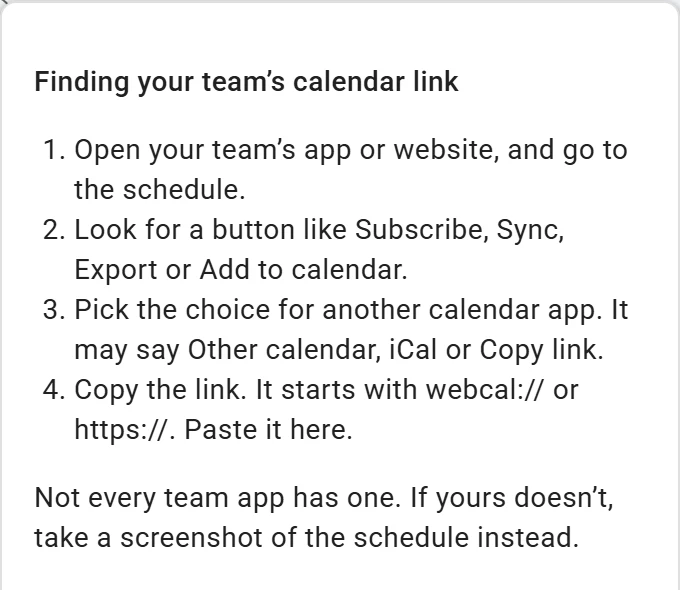 How do I find it? opened on Import on a phone: Finding your team’s calendar link. Open your team’s app or website and go to the schedule, look for a button like Subscribe, Export or Add to calendar, pick the choice for another calendar app, then copy the link and paste it here. Not every team app has one.